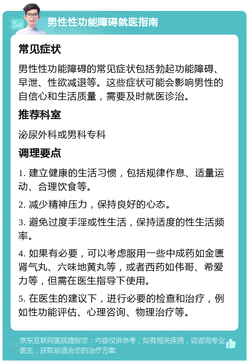 男性性功能障碍就医指南 常见症状 男性性功能障碍的常见症状包括勃起功能障碍、早泄、性欲减退等。这些症状可能会影响男性的自信心和生活质量，需要及时就医诊治。 推荐科室 泌尿外科或男科专科 调理要点 1. 建立健康的生活习惯，包括规律作息、适量运动、合理饮食等。 2. 减少精神压力，保持良好的心态。 3. 避免过度手淫或性生活，保持适度的性生活频率。 4. 如果有必要，可以考虑服用一些中成药如金匮肾气丸、六味地黄丸等，或者西药如伟哥、希爱力等，但需在医生指导下使用。 5. 在医生的建议下，进行必要的检查和治疗，例如性功能评估、心理咨询、物理治疗等。