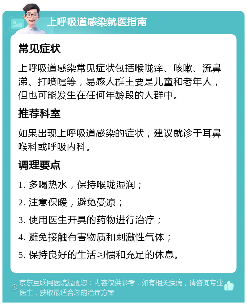 上呼吸道感染就医指南 常见症状 上呼吸道感染常见症状包括喉咙痒、咳嗽、流鼻涕、打喷嚏等，易感人群主要是儿童和老年人，但也可能发生在任何年龄段的人群中。 推荐科室 如果出现上呼吸道感染的症状，建议就诊于耳鼻喉科或呼吸内科。 调理要点 1. 多喝热水，保持喉咙湿润； 2. 注意保暖，避免受凉； 3. 使用医生开具的药物进行治疗； 4. 避免接触有害物质和刺激性气体； 5. 保持良好的生活习惯和充足的休息。