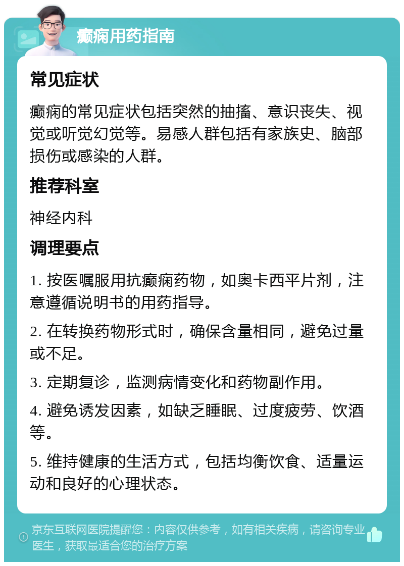 癫痫用药指南 常见症状 癫痫的常见症状包括突然的抽搐、意识丧失、视觉或听觉幻觉等。易感人群包括有家族史、脑部损伤或感染的人群。 推荐科室 神经内科 调理要点 1. 按医嘱服用抗癫痫药物，如奥卡西平片剂，注意遵循说明书的用药指导。 2. 在转换药物形式时，确保含量相同，避免过量或不足。 3. 定期复诊，监测病情变化和药物副作用。 4. 避免诱发因素，如缺乏睡眠、过度疲劳、饮酒等。 5. 维持健康的生活方式，包括均衡饮食、适量运动和良好的心理状态。