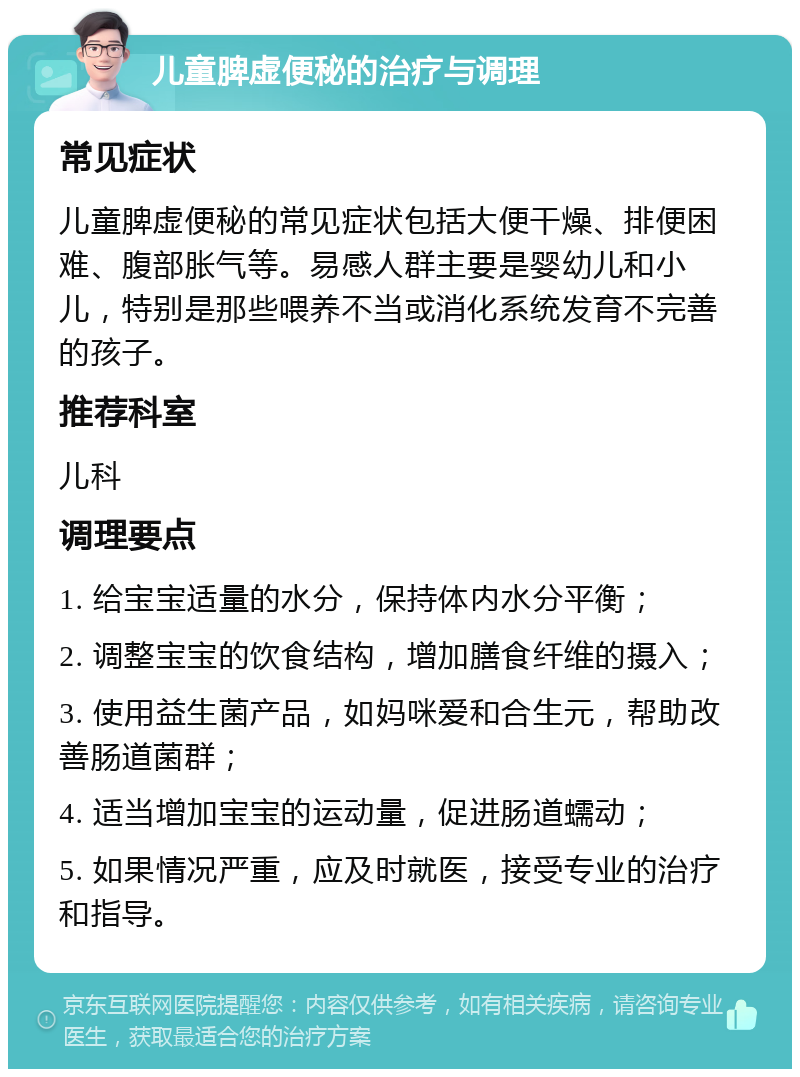 儿童脾虚便秘的治疗与调理 常见症状 儿童脾虚便秘的常见症状包括大便干燥、排便困难、腹部胀气等。易感人群主要是婴幼儿和小儿，特别是那些喂养不当或消化系统发育不完善的孩子。 推荐科室 儿科 调理要点 1. 给宝宝适量的水分，保持体内水分平衡； 2. 调整宝宝的饮食结构，增加膳食纤维的摄入； 3. 使用益生菌产品，如妈咪爱和合生元，帮助改善肠道菌群； 4. 适当增加宝宝的运动量，促进肠道蠕动； 5. 如果情况严重，应及时就医，接受专业的治疗和指导。