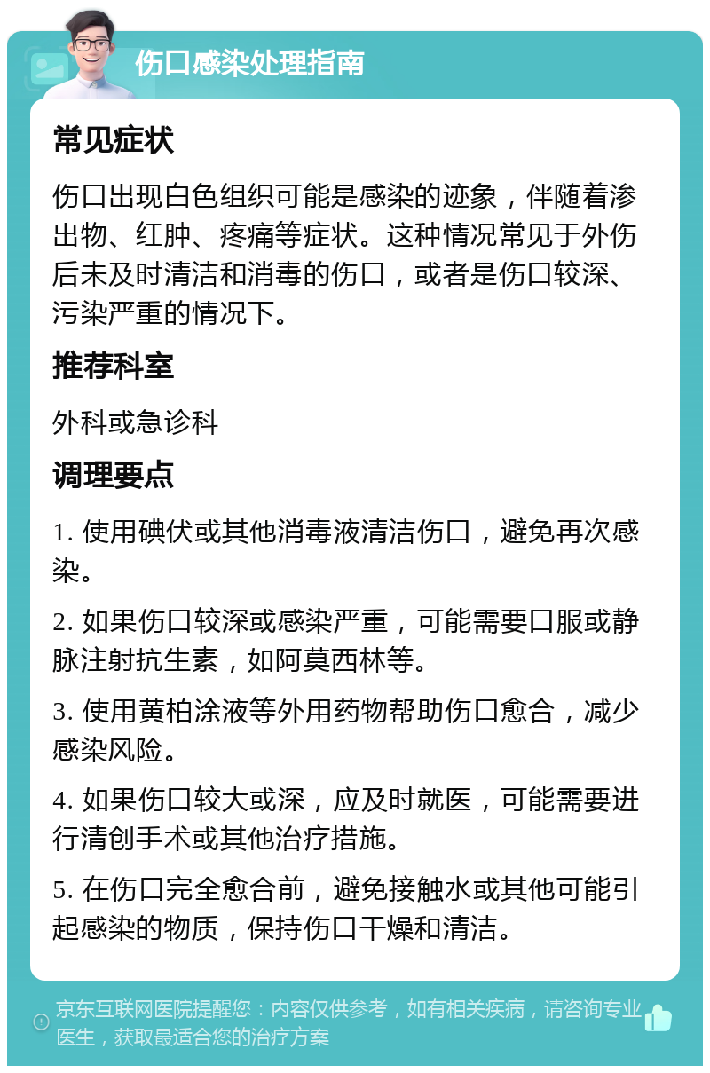 伤口感染处理指南 常见症状 伤口出现白色组织可能是感染的迹象，伴随着渗出物、红肿、疼痛等症状。这种情况常见于外伤后未及时清洁和消毒的伤口，或者是伤口较深、污染严重的情况下。 推荐科室 外科或急诊科 调理要点 1. 使用碘伏或其他消毒液清洁伤口，避免再次感染。 2. 如果伤口较深或感染严重，可能需要口服或静脉注射抗生素，如阿莫西林等。 3. 使用黄柏涂液等外用药物帮助伤口愈合，减少感染风险。 4. 如果伤口较大或深，应及时就医，可能需要进行清创手术或其他治疗措施。 5. 在伤口完全愈合前，避免接触水或其他可能引起感染的物质，保持伤口干燥和清洁。