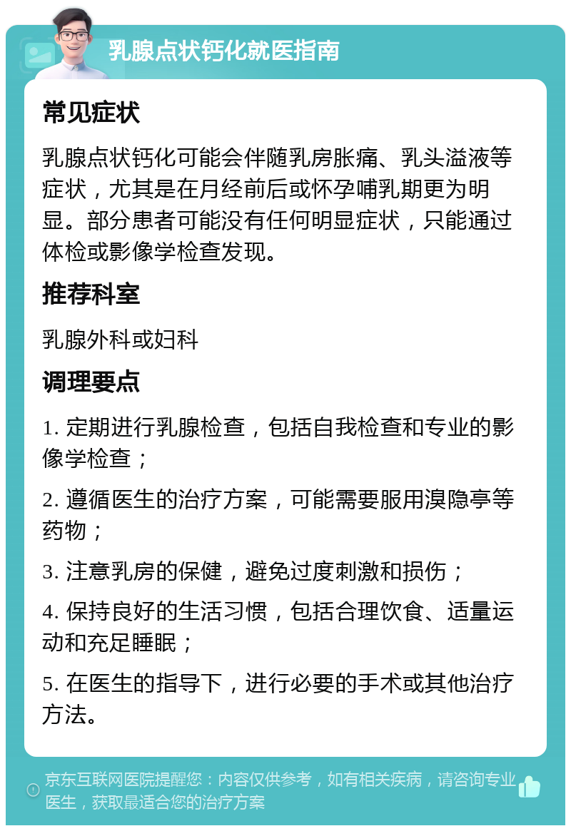 乳腺点状钙化就医指南 常见症状 乳腺点状钙化可能会伴随乳房胀痛、乳头溢液等症状，尤其是在月经前后或怀孕哺乳期更为明显。部分患者可能没有任何明显症状，只能通过体检或影像学检查发现。 推荐科室 乳腺外科或妇科 调理要点 1. 定期进行乳腺检查，包括自我检查和专业的影像学检查； 2. 遵循医生的治疗方案，可能需要服用溴隐亭等药物； 3. 注意乳房的保健，避免过度刺激和损伤； 4. 保持良好的生活习惯，包括合理饮食、适量运动和充足睡眠； 5. 在医生的指导下，进行必要的手术或其他治疗方法。