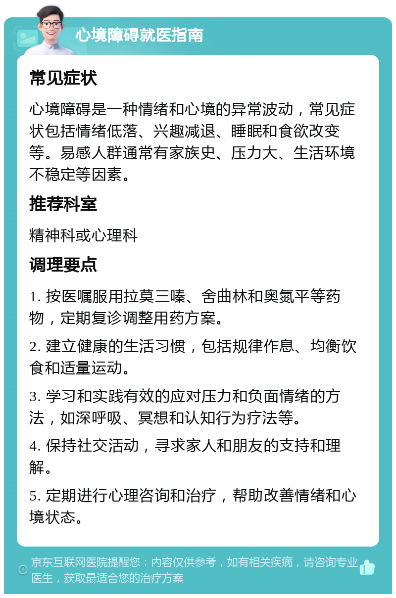 心境障碍就医指南 常见症状 心境障碍是一种情绪和心境的异常波动，常见症状包括情绪低落、兴趣减退、睡眠和食欲改变等。易感人群通常有家族史、压力大、生活环境不稳定等因素。 推荐科室 精神科或心理科 调理要点 1. 按医嘱服用拉莫三嗪、舍曲林和奥氮平等药物，定期复诊调整用药方案。 2. 建立健康的生活习惯，包括规律作息、均衡饮食和适量运动。 3. 学习和实践有效的应对压力和负面情绪的方法，如深呼吸、冥想和认知行为疗法等。 4. 保持社交活动，寻求家人和朋友的支持和理解。 5. 定期进行心理咨询和治疗，帮助改善情绪和心境状态。