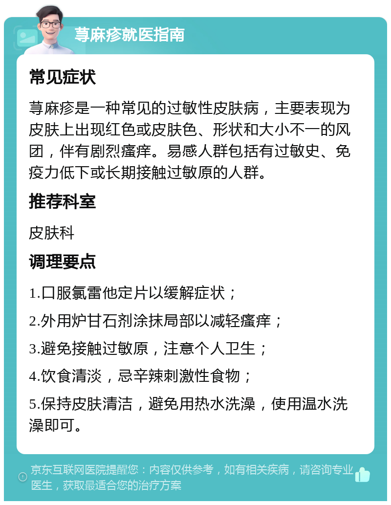 荨麻疹就医指南 常见症状 荨麻疹是一种常见的过敏性皮肤病，主要表现为皮肤上出现红色或皮肤色、形状和大小不一的风团，伴有剧烈瘙痒。易感人群包括有过敏史、免疫力低下或长期接触过敏原的人群。 推荐科室 皮肤科 调理要点 1.口服氯雷他定片以缓解症状； 2.外用炉甘石剂涂抹局部以减轻瘙痒； 3.避免接触过敏原，注意个人卫生； 4.饮食清淡，忌辛辣刺激性食物； 5.保持皮肤清洁，避免用热水洗澡，使用温水洗澡即可。