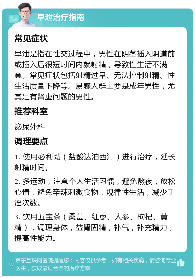 早泄治疗指南 常见症状 早泄是指在性交过程中，男性在阴茎插入阴道前或插入后很短时间内就射精，导致性生活不满意。常见症状包括射精过早、无法控制射精、性生活质量下降等。易感人群主要是成年男性，尤其是有肾虚问题的男性。 推荐科室 泌尿外科 调理要点 1. 使用必利劲（盐酸达泊西汀）进行治疗，延长射精时间。 2. 多运动，注意个人生活习惯，避免熬夜，放松心情，避免辛辣刺激食物，规律性生活，减少手淫次数。 3. 饮用五宝茶（桑葚、红枣、人参、枸杞、黄精），调理身体，益肾固精，补气，补充精力，提高性能力。