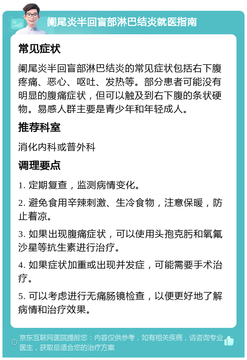 阑尾炎半回盲部淋巴结炎就医指南 常见症状 阑尾炎半回盲部淋巴结炎的常见症状包括右下腹疼痛、恶心、呕吐、发热等。部分患者可能没有明显的腹痛症状，但可以触及到右下腹的条状硬物。易感人群主要是青少年和年轻成人。 推荐科室 消化内科或普外科 调理要点 1. 定期复查，监测病情变化。 2. 避免食用辛辣刺激、生冷食物，注意保暖，防止着凉。 3. 如果出现腹痛症状，可以使用头孢克肟和氧氟沙星等抗生素进行治疗。 4. 如果症状加重或出现并发症，可能需要手术治疗。 5. 可以考虑进行无痛肠镜检查，以便更好地了解病情和治疗效果。