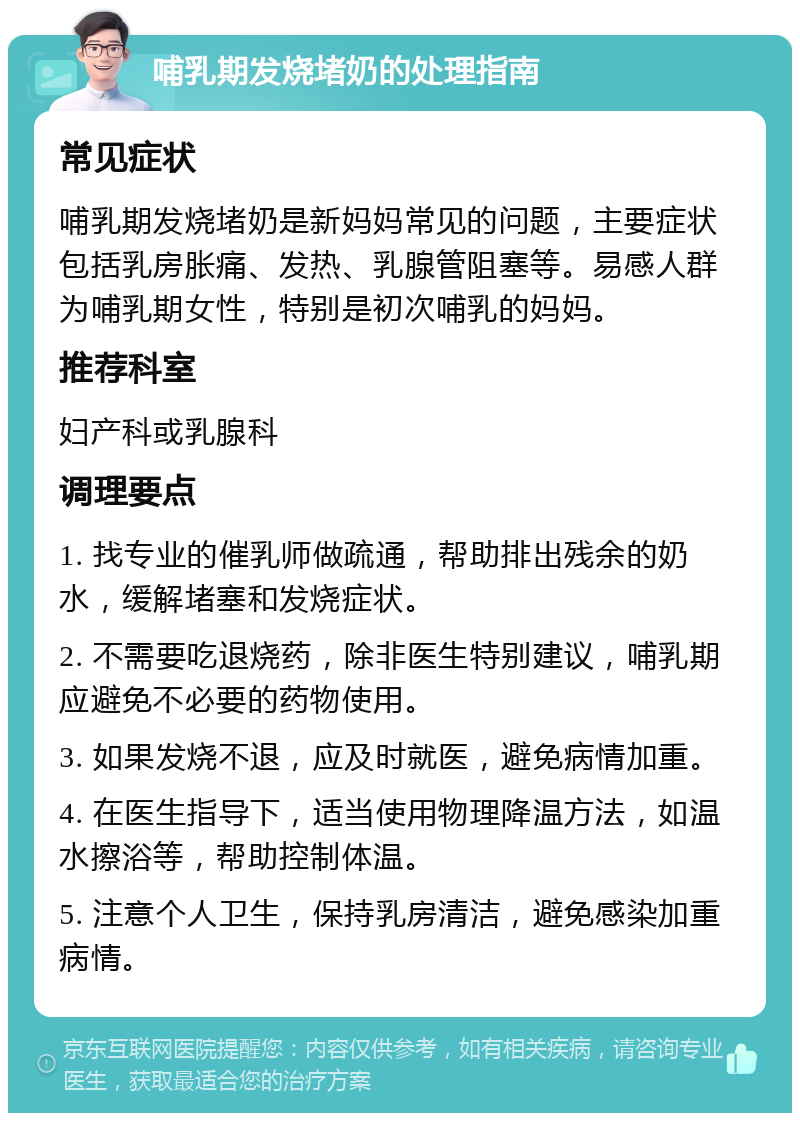 哺乳期发烧堵奶的处理指南 常见症状 哺乳期发烧堵奶是新妈妈常见的问题，主要症状包括乳房胀痛、发热、乳腺管阻塞等。易感人群为哺乳期女性，特别是初次哺乳的妈妈。 推荐科室 妇产科或乳腺科 调理要点 1. 找专业的催乳师做疏通，帮助排出残余的奶水，缓解堵塞和发烧症状。 2. 不需要吃退烧药，除非医生特别建议，哺乳期应避免不必要的药物使用。 3. 如果发烧不退，应及时就医，避免病情加重。 4. 在医生指导下，适当使用物理降温方法，如温水擦浴等，帮助控制体温。 5. 注意个人卫生，保持乳房清洁，避免感染加重病情。