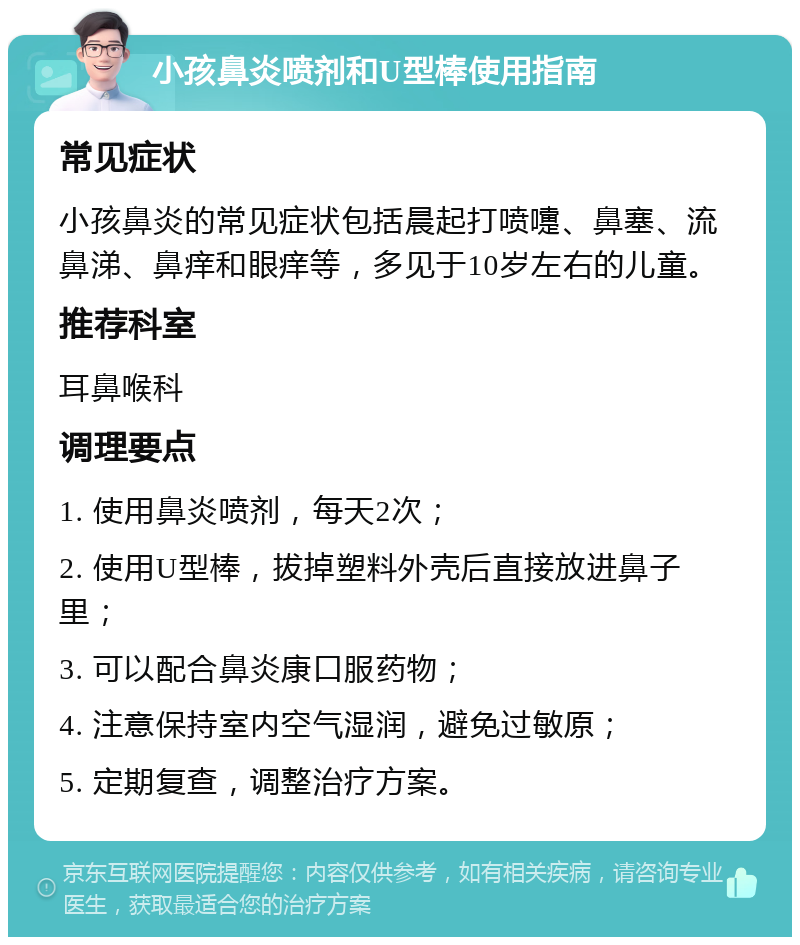 小孩鼻炎喷剂和U型棒使用指南 常见症状 小孩鼻炎的常见症状包括晨起打喷嚏、鼻塞、流鼻涕、鼻痒和眼痒等，多见于10岁左右的儿童。 推荐科室 耳鼻喉科 调理要点 1. 使用鼻炎喷剂，每天2次； 2. 使用U型棒，拔掉塑料外壳后直接放进鼻子里； 3. 可以配合鼻炎康口服药物； 4. 注意保持室内空气湿润，避免过敏原； 5. 定期复查，调整治疗方案。