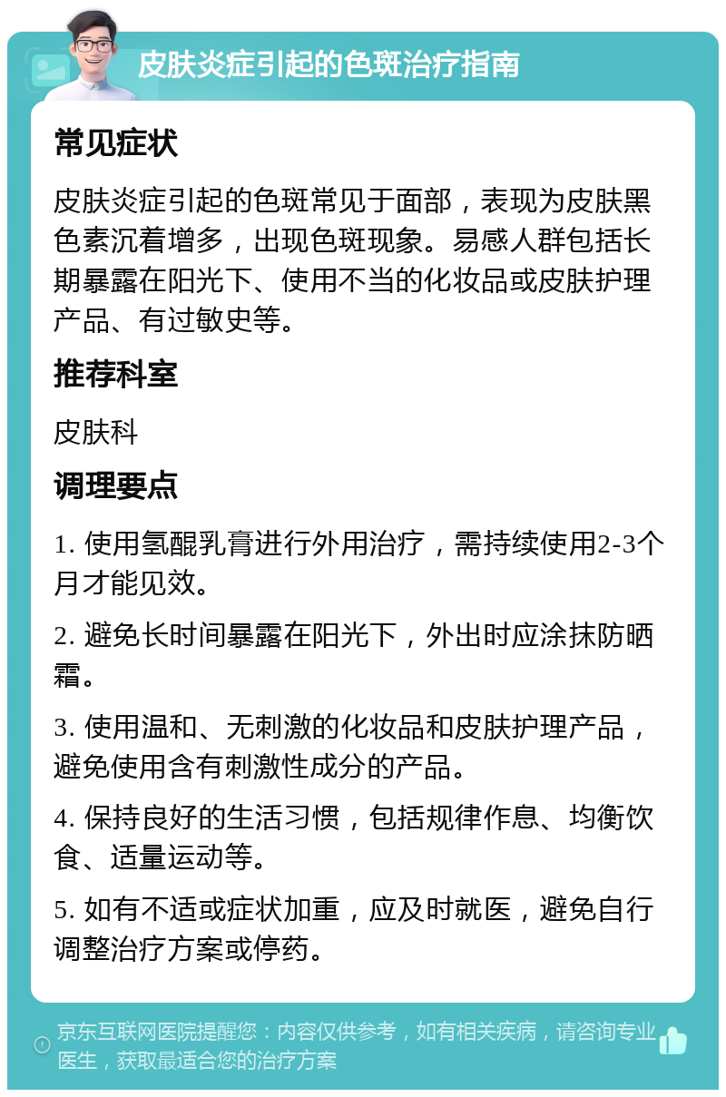 皮肤炎症引起的色斑治疗指南 常见症状 皮肤炎症引起的色斑常见于面部，表现为皮肤黑色素沉着增多，出现色斑现象。易感人群包括长期暴露在阳光下、使用不当的化妆品或皮肤护理产品、有过敏史等。 推荐科室 皮肤科 调理要点 1. 使用氢醌乳膏进行外用治疗，需持续使用2-3个月才能见效。 2. 避免长时间暴露在阳光下，外出时应涂抹防晒霜。 3. 使用温和、无刺激的化妆品和皮肤护理产品，避免使用含有刺激性成分的产品。 4. 保持良好的生活习惯，包括规律作息、均衡饮食、适量运动等。 5. 如有不适或症状加重，应及时就医，避免自行调整治疗方案或停药。