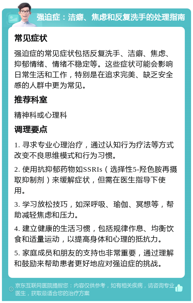 强迫症：洁癖、焦虑和反复洗手的处理指南 常见症状 强迫症的常见症状包括反复洗手、洁癖、焦虑、抑郁情绪、情绪不稳定等。这些症状可能会影响日常生活和工作，特别是在追求完美、缺乏安全感的人群中更为常见。 推荐科室 精神科或心理科 调理要点 1. 寻求专业心理治疗，通过认知行为疗法等方式改变不良思维模式和行为习惯。 2. 使用抗抑郁药物如SSRIs（选择性5-羟色胺再摄取抑制剂）来缓解症状，但需在医生指导下使用。 3. 学习放松技巧，如深呼吸、瑜伽、冥想等，帮助减轻焦虑和压力。 4. 建立健康的生活习惯，包括规律作息、均衡饮食和适量运动，以提高身体和心理的抵抗力。 5. 家庭成员和朋友的支持也非常重要，通过理解和鼓励来帮助患者更好地应对强迫症的挑战。