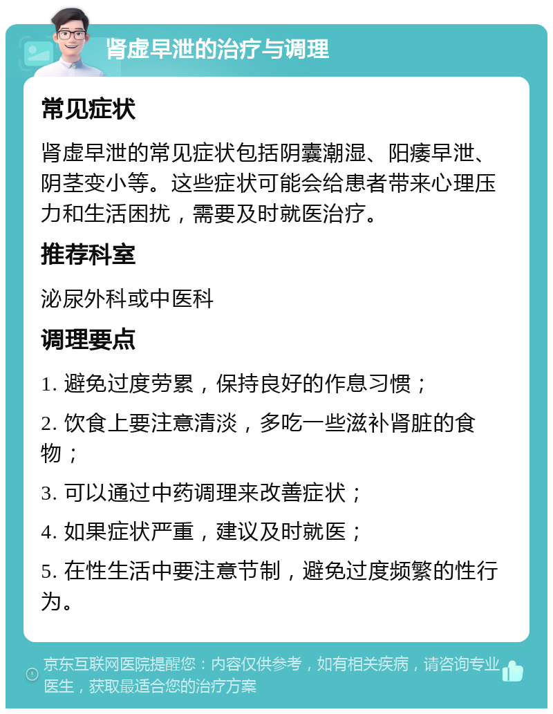 肾虚早泄的治疗与调理 常见症状 肾虚早泄的常见症状包括阴囊潮湿、阳痿早泄、阴茎变小等。这些症状可能会给患者带来心理压力和生活困扰，需要及时就医治疗。 推荐科室 泌尿外科或中医科 调理要点 1. 避免过度劳累，保持良好的作息习惯； 2. 饮食上要注意清淡，多吃一些滋补肾脏的食物； 3. 可以通过中药调理来改善症状； 4. 如果症状严重，建议及时就医； 5. 在性生活中要注意节制，避免过度频繁的性行为。