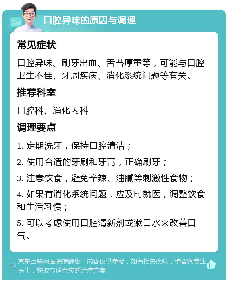 口腔异味的原因与调理 常见症状 口腔异味、刷牙出血、舌苔厚重等，可能与口腔卫生不佳、牙周疾病、消化系统问题等有关。 推荐科室 口腔科、消化内科 调理要点 1. 定期洗牙，保持口腔清洁； 2. 使用合适的牙刷和牙膏，正确刷牙； 3. 注意饮食，避免辛辣、油腻等刺激性食物； 4. 如果有消化系统问题，应及时就医，调整饮食和生活习惯； 5. 可以考虑使用口腔清新剂或漱口水来改善口气。