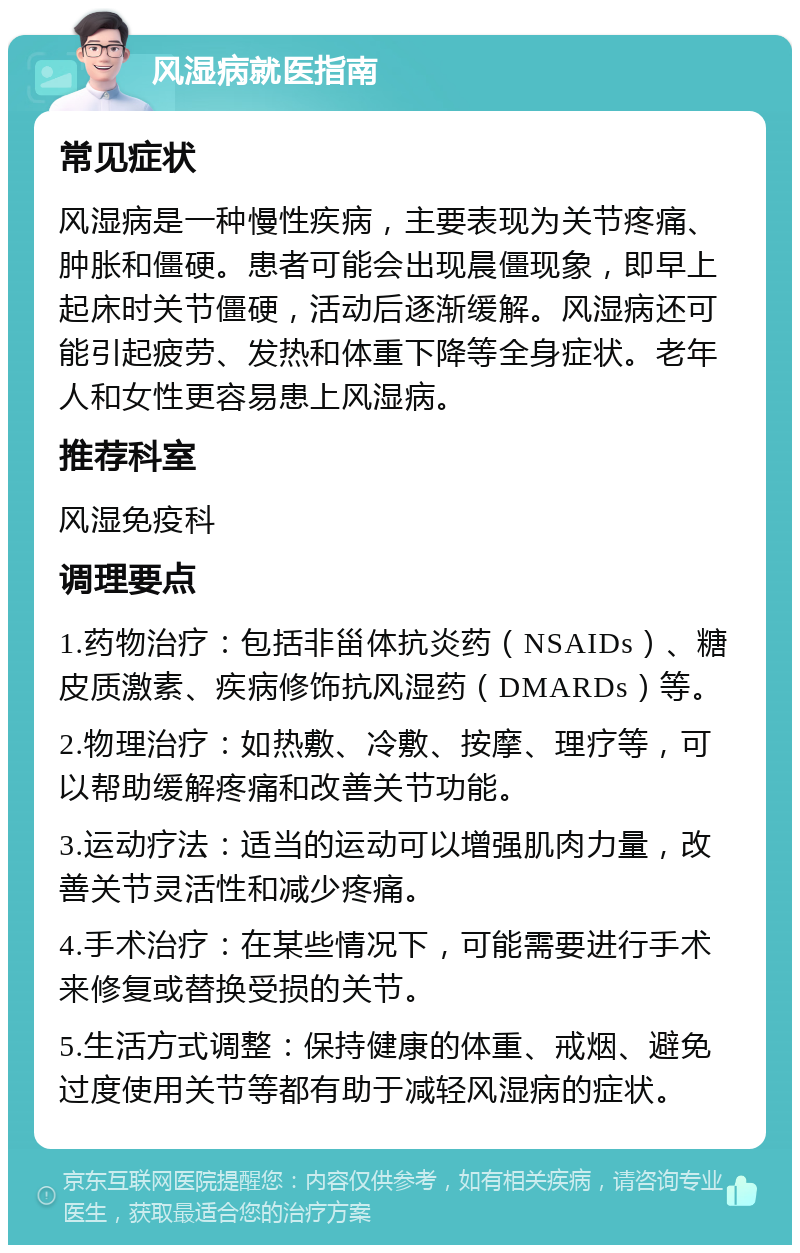 风湿病就医指南 常见症状 风湿病是一种慢性疾病，主要表现为关节疼痛、肿胀和僵硬。患者可能会出现晨僵现象，即早上起床时关节僵硬，活动后逐渐缓解。风湿病还可能引起疲劳、发热和体重下降等全身症状。老年人和女性更容易患上风湿病。 推荐科室 风湿免疫科 调理要点 1.药物治疗：包括非甾体抗炎药（NSAIDs）、糖皮质激素、疾病修饰抗风湿药（DMARDs）等。 2.物理治疗：如热敷、冷敷、按摩、理疗等，可以帮助缓解疼痛和改善关节功能。 3.运动疗法：适当的运动可以增强肌肉力量，改善关节灵活性和减少疼痛。 4.手术治疗：在某些情况下，可能需要进行手术来修复或替换受损的关节。 5.生活方式调整：保持健康的体重、戒烟、避免过度使用关节等都有助于减轻风湿病的症状。