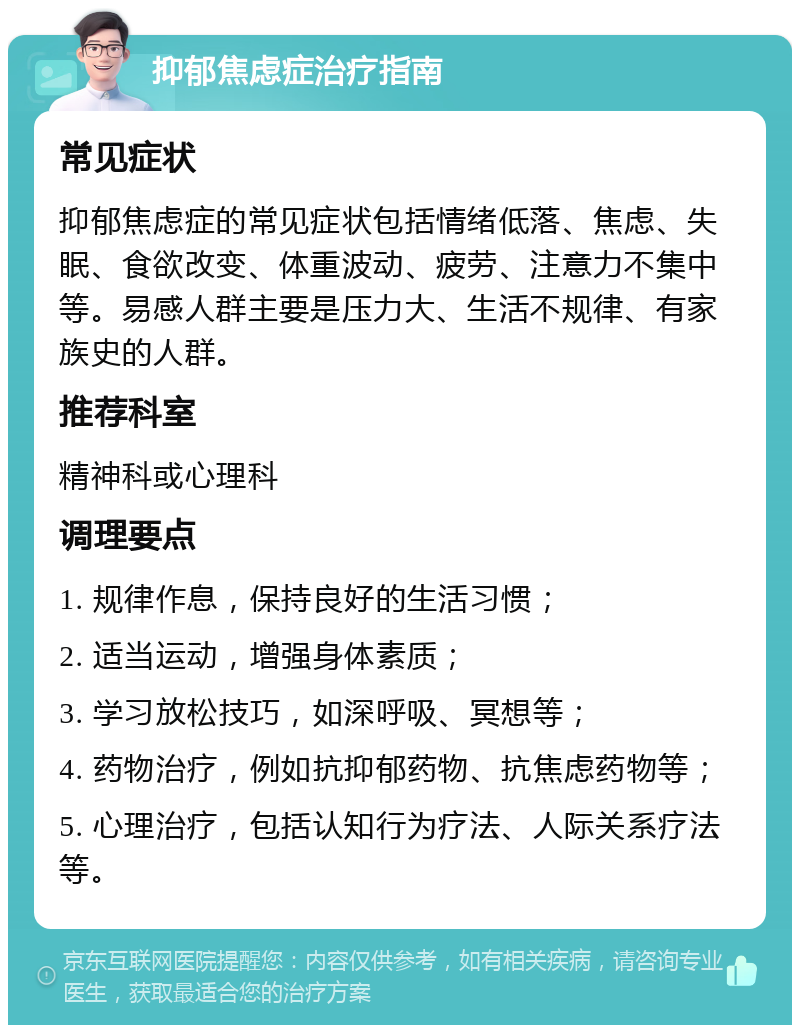 抑郁焦虑症治疗指南 常见症状 抑郁焦虑症的常见症状包括情绪低落、焦虑、失眠、食欲改变、体重波动、疲劳、注意力不集中等。易感人群主要是压力大、生活不规律、有家族史的人群。 推荐科室 精神科或心理科 调理要点 1. 规律作息，保持良好的生活习惯； 2. 适当运动，增强身体素质； 3. 学习放松技巧，如深呼吸、冥想等； 4. 药物治疗，例如抗抑郁药物、抗焦虑药物等； 5. 心理治疗，包括认知行为疗法、人际关系疗法等。