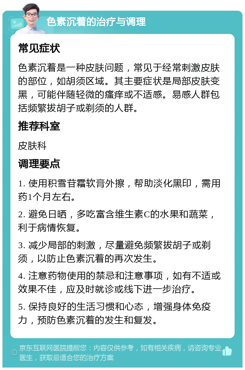 色素沉着的治疗与调理 常见症状 色素沉着是一种皮肤问题，常见于经常刺激皮肤的部位，如胡须区域。其主要症状是局部皮肤变黑，可能伴随轻微的瘙痒或不适感。易感人群包括频繁拔胡子或剃须的人群。 推荐科室 皮肤科 调理要点 1. 使用积雪苷霜软膏外擦，帮助淡化黑印，需用药1个月左右。 2. 避免日晒，多吃富含维生素C的水果和蔬菜，利于病情恢复。 3. 减少局部的刺激，尽量避免频繁拔胡子或剃须，以防止色素沉着的再次发生。 4. 注意药物使用的禁忌和注意事项，如有不适或效果不佳，应及时就诊或线下进一步治疗。 5. 保持良好的生活习惯和心态，增强身体免疫力，预防色素沉着的发生和复发。