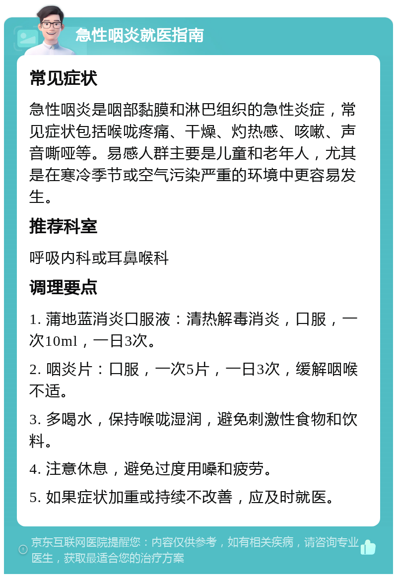 急性咽炎就医指南 常见症状 急性咽炎是咽部黏膜和淋巴组织的急性炎症，常见症状包括喉咙疼痛、干燥、灼热感、咳嗽、声音嘶哑等。易感人群主要是儿童和老年人，尤其是在寒冷季节或空气污染严重的环境中更容易发生。 推荐科室 呼吸内科或耳鼻喉科 调理要点 1. 蒲地蓝消炎口服液：清热解毒消炎，口服，一次10ml，一日3次。 2. 咽炎片：口服，一次5片，一日3次，缓解咽喉不适。 3. 多喝水，保持喉咙湿润，避免刺激性食物和饮料。 4. 注意休息，避免过度用嗓和疲劳。 5. 如果症状加重或持续不改善，应及时就医。