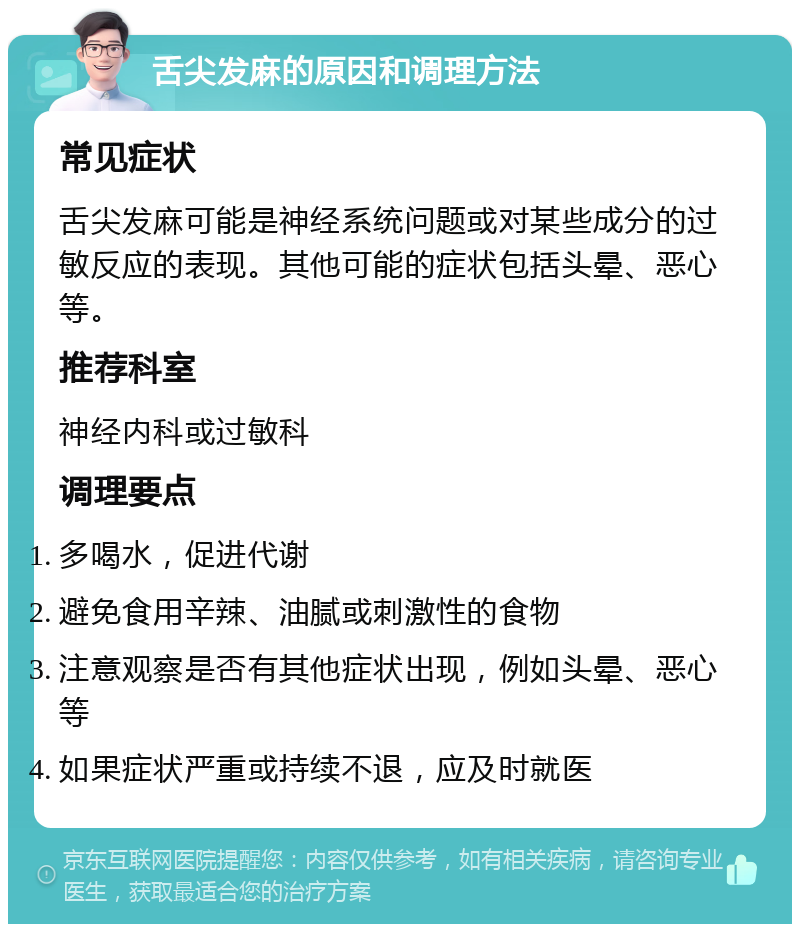 舌尖发麻的原因和调理方法 常见症状 舌尖发麻可能是神经系统问题或对某些成分的过敏反应的表现。其他可能的症状包括头晕、恶心等。 推荐科室 神经内科或过敏科 调理要点 多喝水，促进代谢 避免食用辛辣、油腻或刺激性的食物 注意观察是否有其他症状出现，例如头晕、恶心等 如果症状严重或持续不退，应及时就医