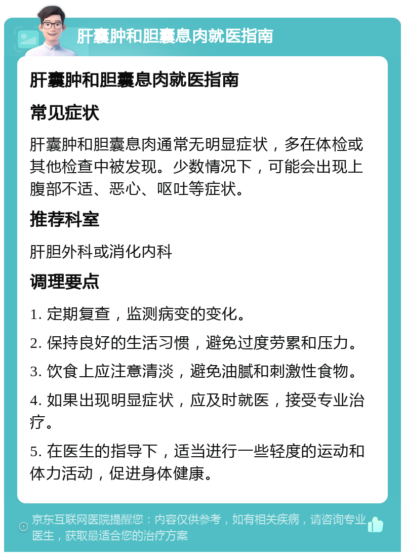 肝囊肿和胆囊息肉就医指南 肝囊肿和胆囊息肉就医指南 常见症状 肝囊肿和胆囊息肉通常无明显症状，多在体检或其他检查中被发现。少数情况下，可能会出现上腹部不适、恶心、呕吐等症状。 推荐科室 肝胆外科或消化内科 调理要点 1. 定期复查，监测病变的变化。 2. 保持良好的生活习惯，避免过度劳累和压力。 3. 饮食上应注意清淡，避免油腻和刺激性食物。 4. 如果出现明显症状，应及时就医，接受专业治疗。 5. 在医生的指导下，适当进行一些轻度的运动和体力活动，促进身体健康。