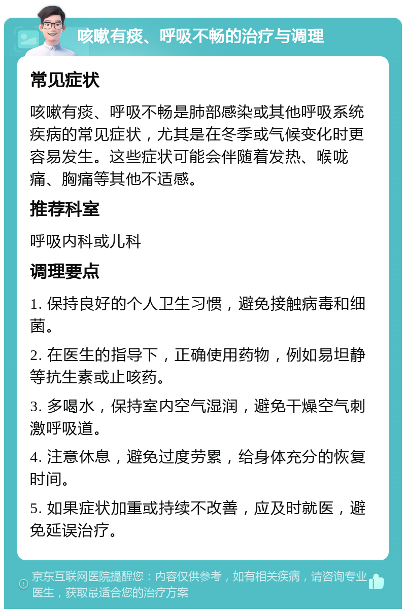 咳嗽有痰、呼吸不畅的治疗与调理 常见症状 咳嗽有痰、呼吸不畅是肺部感染或其他呼吸系统疾病的常见症状，尤其是在冬季或气候变化时更容易发生。这些症状可能会伴随着发热、喉咙痛、胸痛等其他不适感。 推荐科室 呼吸内科或儿科 调理要点 1. 保持良好的个人卫生习惯，避免接触病毒和细菌。 2. 在医生的指导下，正确使用药物，例如易坦静等抗生素或止咳药。 3. 多喝水，保持室内空气湿润，避免干燥空气刺激呼吸道。 4. 注意休息，避免过度劳累，给身体充分的恢复时间。 5. 如果症状加重或持续不改善，应及时就医，避免延误治疗。