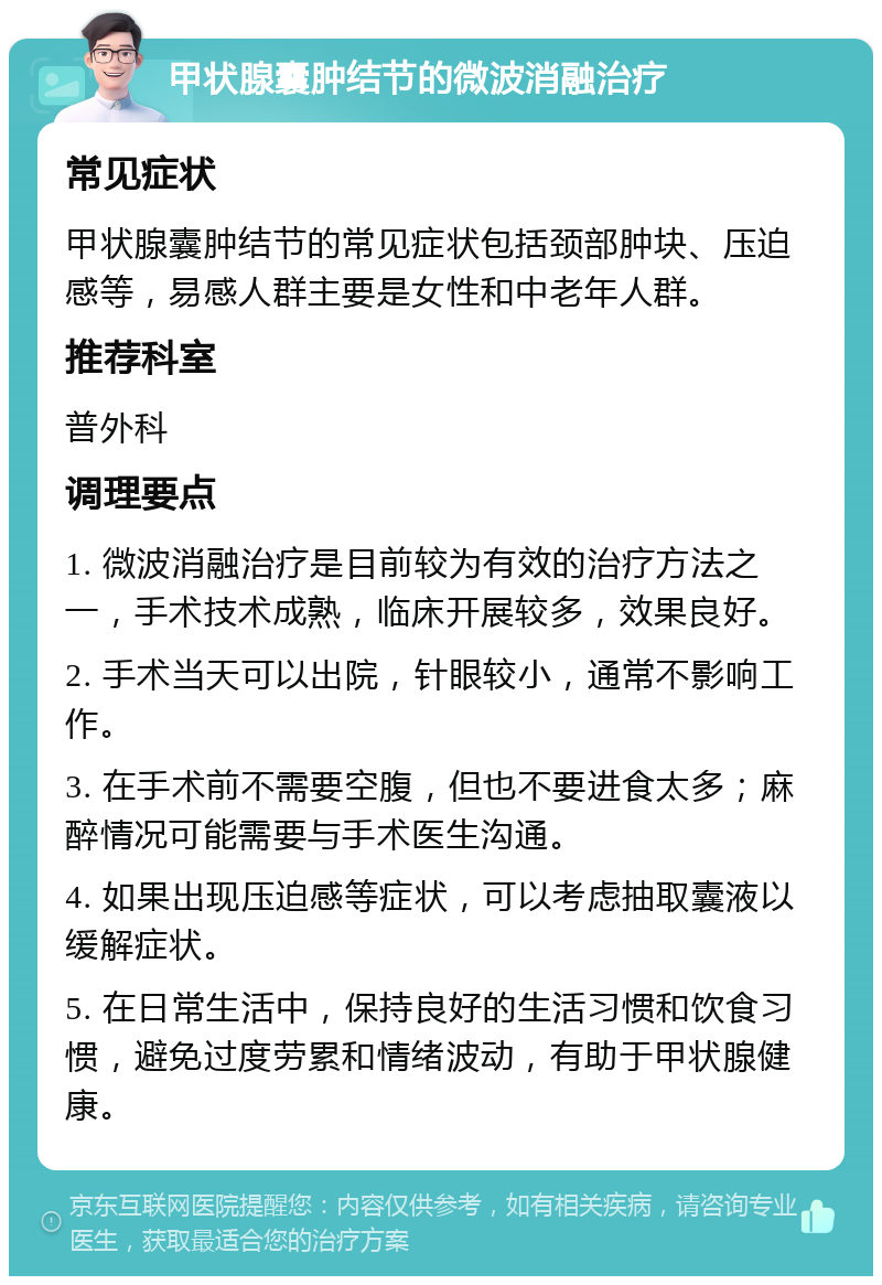 甲状腺囊肿结节的微波消融治疗 常见症状 甲状腺囊肿结节的常见症状包括颈部肿块、压迫感等，易感人群主要是女性和中老年人群。 推荐科室 普外科 调理要点 1. 微波消融治疗是目前较为有效的治疗方法之一，手术技术成熟，临床开展较多，效果良好。 2. 手术当天可以出院，针眼较小，通常不影响工作。 3. 在手术前不需要空腹，但也不要进食太多；麻醉情况可能需要与手术医生沟通。 4. 如果出现压迫感等症状，可以考虑抽取囊液以缓解症状。 5. 在日常生活中，保持良好的生活习惯和饮食习惯，避免过度劳累和情绪波动，有助于甲状腺健康。