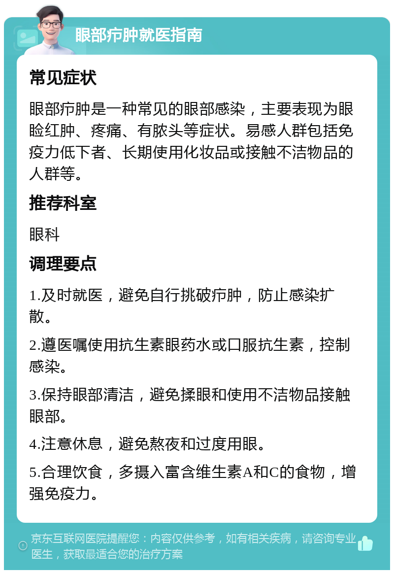 眼部疖肿就医指南 常见症状 眼部疖肿是一种常见的眼部感染，主要表现为眼睑红肿、疼痛、有脓头等症状。易感人群包括免疫力低下者、长期使用化妆品或接触不洁物品的人群等。 推荐科室 眼科 调理要点 1.及时就医，避免自行挑破疖肿，防止感染扩散。 2.遵医嘱使用抗生素眼药水或口服抗生素，控制感染。 3.保持眼部清洁，避免揉眼和使用不洁物品接触眼部。 4.注意休息，避免熬夜和过度用眼。 5.合理饮食，多摄入富含维生素A和C的食物，增强免疫力。