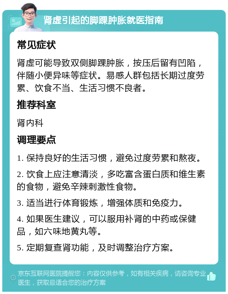 肾虚引起的脚踝肿胀就医指南 常见症状 肾虚可能导致双侧脚踝肿胀，按压后留有凹陷，伴随小便异味等症状。易感人群包括长期过度劳累、饮食不当、生活习惯不良者。 推荐科室 肾内科 调理要点 1. 保持良好的生活习惯，避免过度劳累和熬夜。 2. 饮食上应注意清淡，多吃富含蛋白质和维生素的食物，避免辛辣刺激性食物。 3. 适当进行体育锻炼，增强体质和免疫力。 4. 如果医生建议，可以服用补肾的中药或保健品，如六味地黄丸等。 5. 定期复查肾功能，及时调整治疗方案。