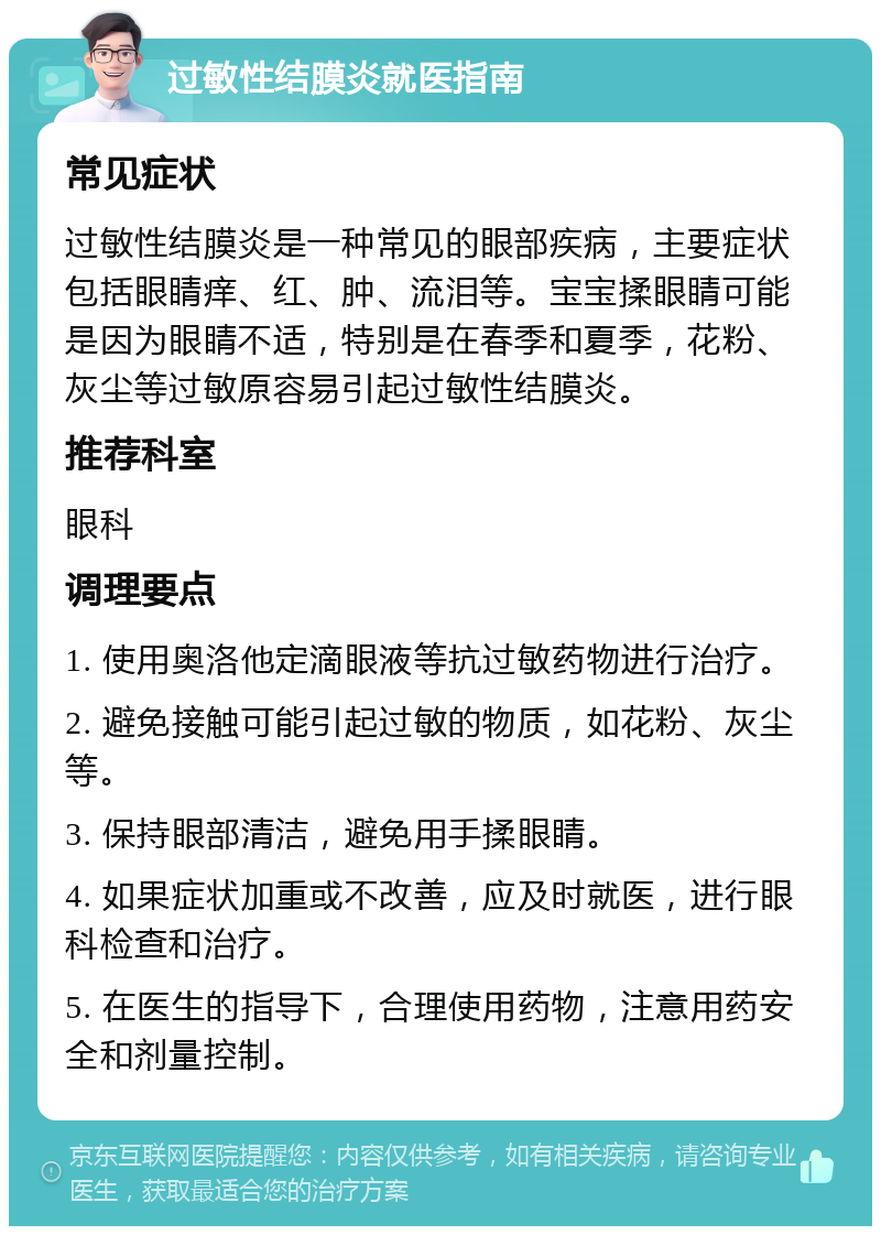 过敏性结膜炎就医指南 常见症状 过敏性结膜炎是一种常见的眼部疾病，主要症状包括眼睛痒、红、肿、流泪等。宝宝揉眼睛可能是因为眼睛不适，特别是在春季和夏季，花粉、灰尘等过敏原容易引起过敏性结膜炎。 推荐科室 眼科 调理要点 1. 使用奥洛他定滴眼液等抗过敏药物进行治疗。 2. 避免接触可能引起过敏的物质，如花粉、灰尘等。 3. 保持眼部清洁，避免用手揉眼睛。 4. 如果症状加重或不改善，应及时就医，进行眼科检查和治疗。 5. 在医生的指导下，合理使用药物，注意用药安全和剂量控制。