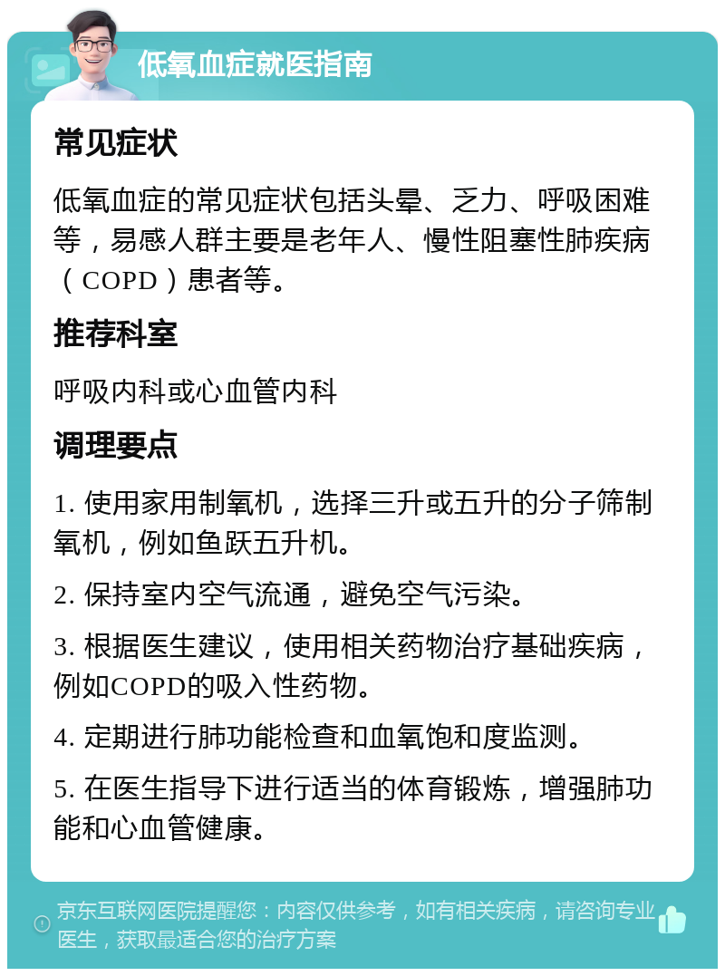 低氧血症就医指南 常见症状 低氧血症的常见症状包括头晕、乏力、呼吸困难等，易感人群主要是老年人、慢性阻塞性肺疾病（COPD）患者等。 推荐科室 呼吸内科或心血管内科 调理要点 1. 使用家用制氧机，选择三升或五升的分子筛制氧机，例如鱼跃五升机。 2. 保持室内空气流通，避免空气污染。 3. 根据医生建议，使用相关药物治疗基础疾病，例如COPD的吸入性药物。 4. 定期进行肺功能检查和血氧饱和度监测。 5. 在医生指导下进行适当的体育锻炼，增强肺功能和心血管健康。