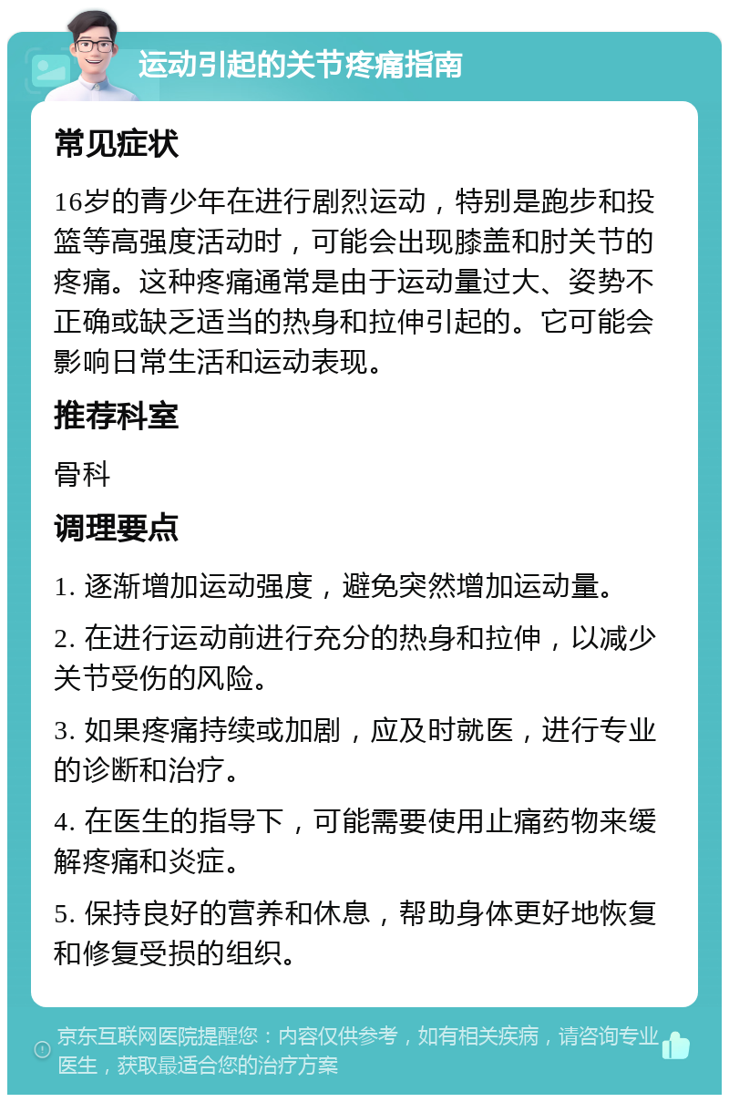 运动引起的关节疼痛指南 常见症状 16岁的青少年在进行剧烈运动，特别是跑步和投篮等高强度活动时，可能会出现膝盖和肘关节的疼痛。这种疼痛通常是由于运动量过大、姿势不正确或缺乏适当的热身和拉伸引起的。它可能会影响日常生活和运动表现。 推荐科室 骨科 调理要点 1. 逐渐增加运动强度，避免突然增加运动量。 2. 在进行运动前进行充分的热身和拉伸，以减少关节受伤的风险。 3. 如果疼痛持续或加剧，应及时就医，进行专业的诊断和治疗。 4. 在医生的指导下，可能需要使用止痛药物来缓解疼痛和炎症。 5. 保持良好的营养和休息，帮助身体更好地恢复和修复受损的组织。