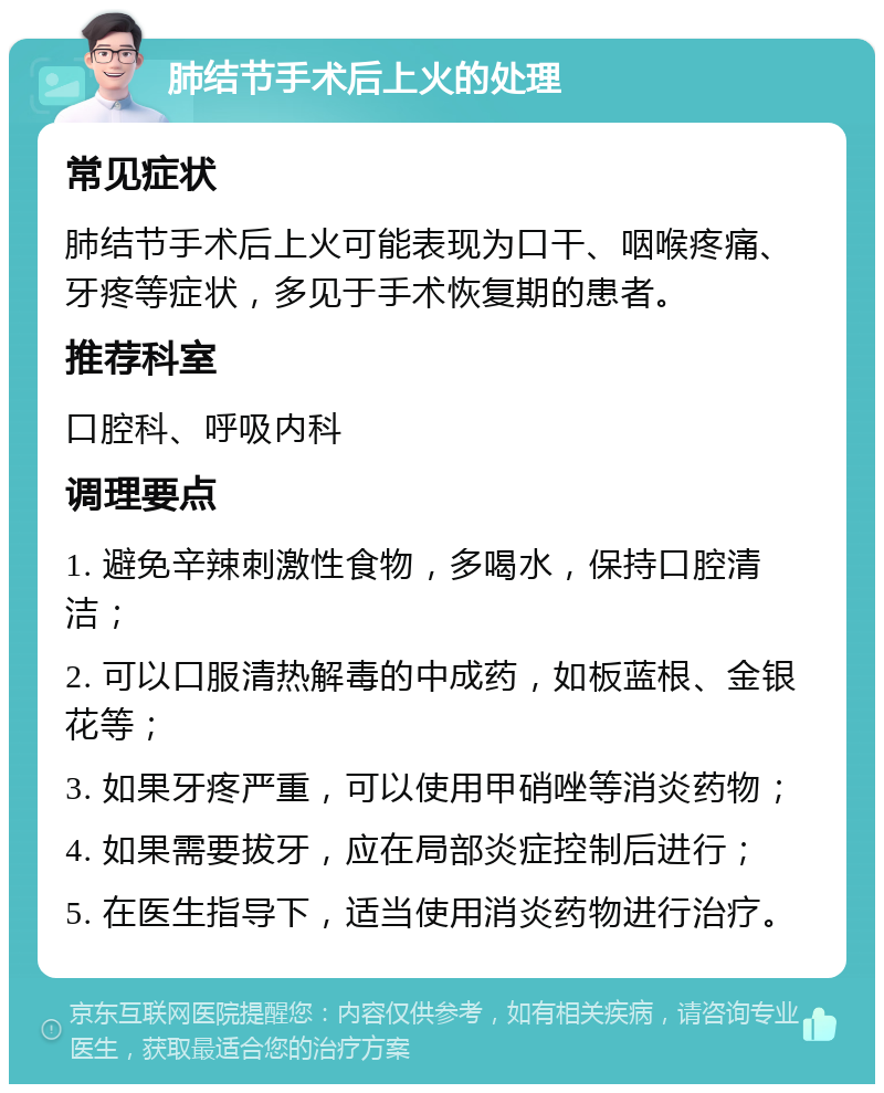 肺结节手术后上火的处理 常见症状 肺结节手术后上火可能表现为口干、咽喉疼痛、牙疼等症状，多见于手术恢复期的患者。 推荐科室 口腔科、呼吸内科 调理要点 1. 避免辛辣刺激性食物，多喝水，保持口腔清洁； 2. 可以口服清热解毒的中成药，如板蓝根、金银花等； 3. 如果牙疼严重，可以使用甲硝唑等消炎药物； 4. 如果需要拔牙，应在局部炎症控制后进行； 5. 在医生指导下，适当使用消炎药物进行治疗。