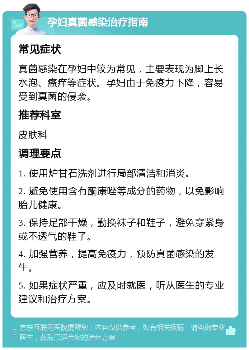 孕妇真菌感染治疗指南 常见症状 真菌感染在孕妇中较为常见，主要表现为脚上长水泡、瘙痒等症状。孕妇由于免疫力下降，容易受到真菌的侵袭。 推荐科室 皮肤科 调理要点 1. 使用炉甘石洗剂进行局部清洁和消炎。 2. 避免使用含有酮康唑等成分的药物，以免影响胎儿健康。 3. 保持足部干燥，勤换袜子和鞋子，避免穿紧身或不透气的鞋子。 4. 加强营养，提高免疫力，预防真菌感染的发生。 5. 如果症状严重，应及时就医，听从医生的专业建议和治疗方案。