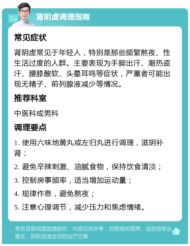 肾阴虚调理指南 常见症状 肾阴虚常见于年轻人，特别是那些频繁熬夜、性生活过度的人群。主要表现为手脚出汗、潮热盗汗、腰膝酸软、头晕耳鸣等症状，严重者可能出现无精子、前列腺液减少等情况。 推荐科室 中医科或男科 调理要点 1. 使用六味地黄丸或左归丸进行调理，滋阴补肾； 2. 避免辛辣刺激、油腻食物，保持饮食清淡； 3. 控制房事频率，适当增加运动量； 4. 规律作息，避免熬夜； 5. 注意心理调节，减少压力和焦虑情绪。