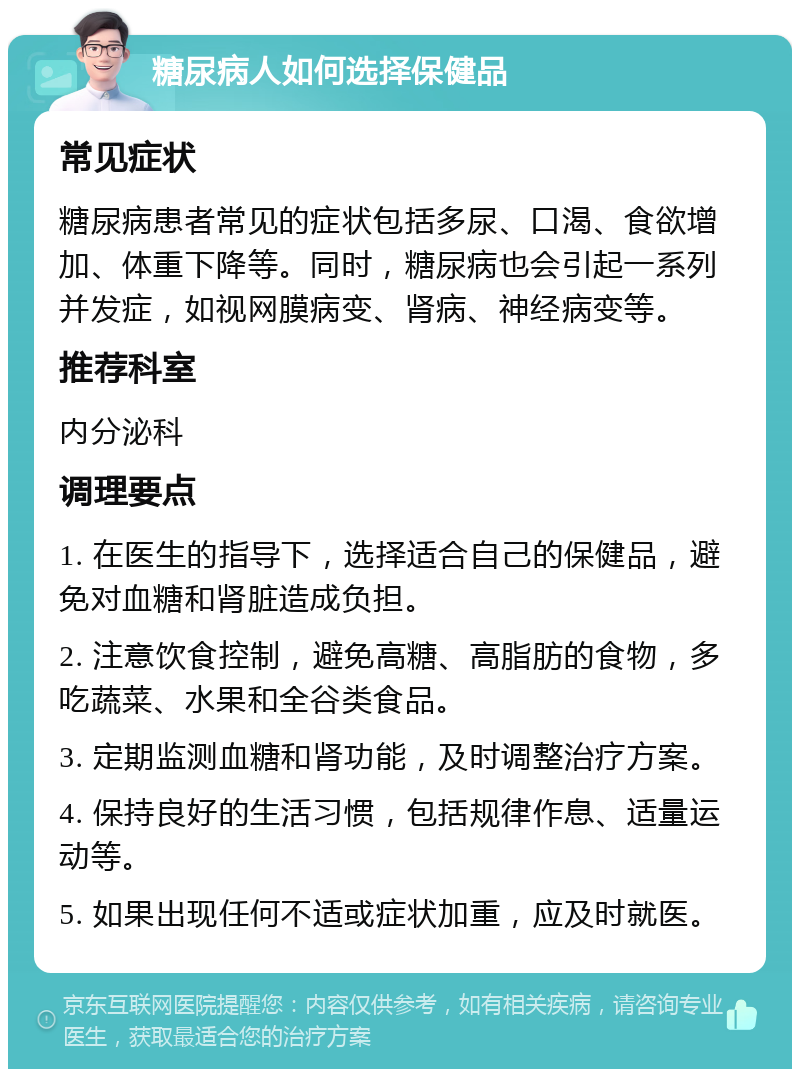 糖尿病人如何选择保健品 常见症状 糖尿病患者常见的症状包括多尿、口渴、食欲增加、体重下降等。同时，糖尿病也会引起一系列并发症，如视网膜病变、肾病、神经病变等。 推荐科室 内分泌科 调理要点 1. 在医生的指导下，选择适合自己的保健品，避免对血糖和肾脏造成负担。 2. 注意饮食控制，避免高糖、高脂肪的食物，多吃蔬菜、水果和全谷类食品。 3. 定期监测血糖和肾功能，及时调整治疗方案。 4. 保持良好的生活习惯，包括规律作息、适量运动等。 5. 如果出现任何不适或症状加重，应及时就医。