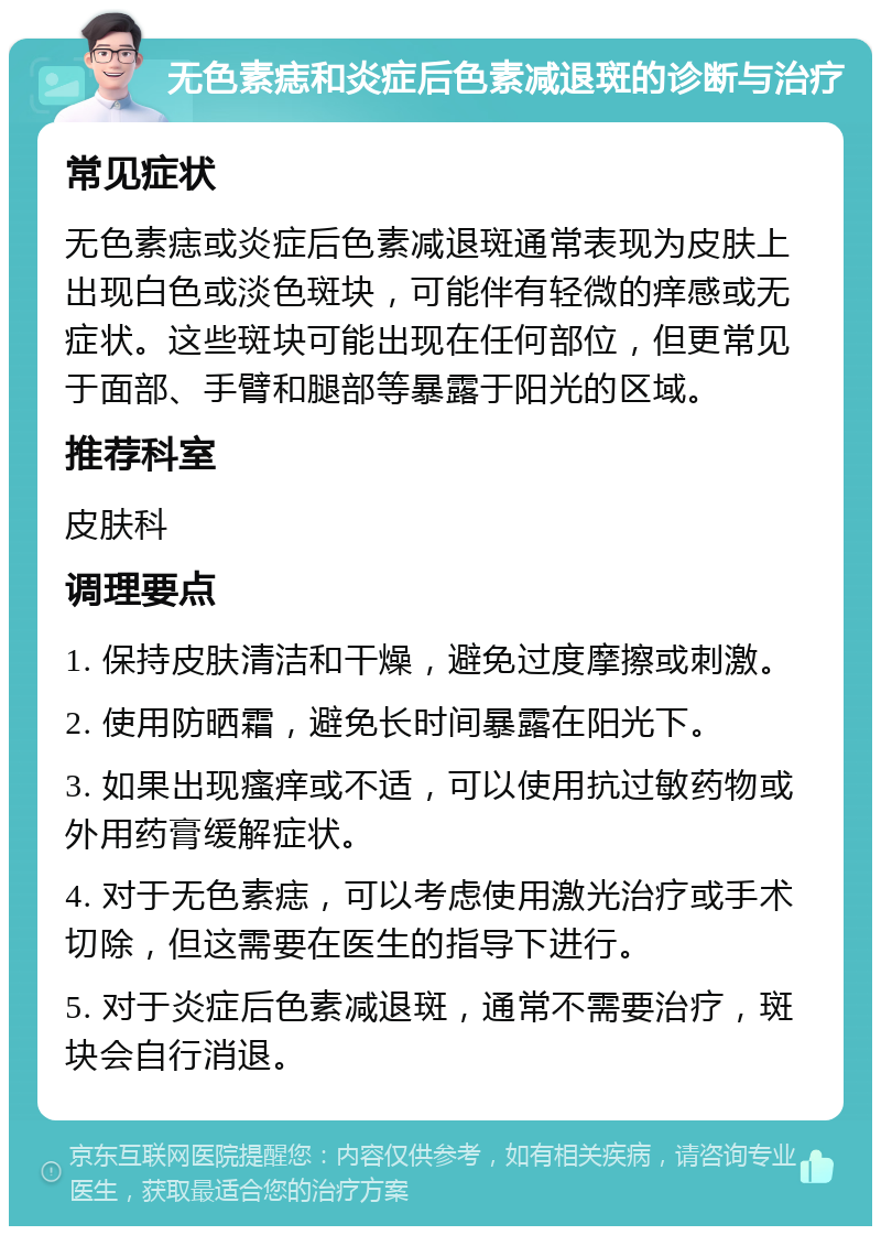 无色素痣和炎症后色素减退斑的诊断与治疗 常见症状 无色素痣或炎症后色素减退斑通常表现为皮肤上出现白色或淡色斑块，可能伴有轻微的痒感或无症状。这些斑块可能出现在任何部位，但更常见于面部、手臂和腿部等暴露于阳光的区域。 推荐科室 皮肤科 调理要点 1. 保持皮肤清洁和干燥，避免过度摩擦或刺激。 2. 使用防晒霜，避免长时间暴露在阳光下。 3. 如果出现瘙痒或不适，可以使用抗过敏药物或外用药膏缓解症状。 4. 对于无色素痣，可以考虑使用激光治疗或手术切除，但这需要在医生的指导下进行。 5. 对于炎症后色素减退斑，通常不需要治疗，斑块会自行消退。