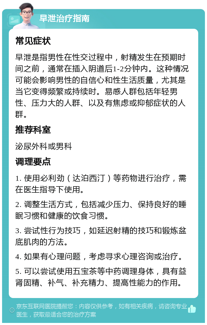 早泄治疗指南 常见症状 早泄是指男性在性交过程中，射精发生在预期时间之前，通常在插入阴道后1-2分钟内。这种情况可能会影响男性的自信心和性生活质量，尤其是当它变得频繁或持续时。易感人群包括年轻男性、压力大的人群、以及有焦虑或抑郁症状的人群。 推荐科室 泌尿外科或男科 调理要点 1. 使用必利劲（达泊西汀）等药物进行治疗，需在医生指导下使用。 2. 调整生活方式，包括减少压力、保持良好的睡眠习惯和健康的饮食习惯。 3. 尝试性行为技巧，如延迟射精的技巧和锻炼盆底肌肉的方法。 4. 如果有心理问题，考虑寻求心理咨询或治疗。 5. 可以尝试使用五宝茶等中药调理身体，具有益肾固精、补气、补充精力、提高性能力的作用。