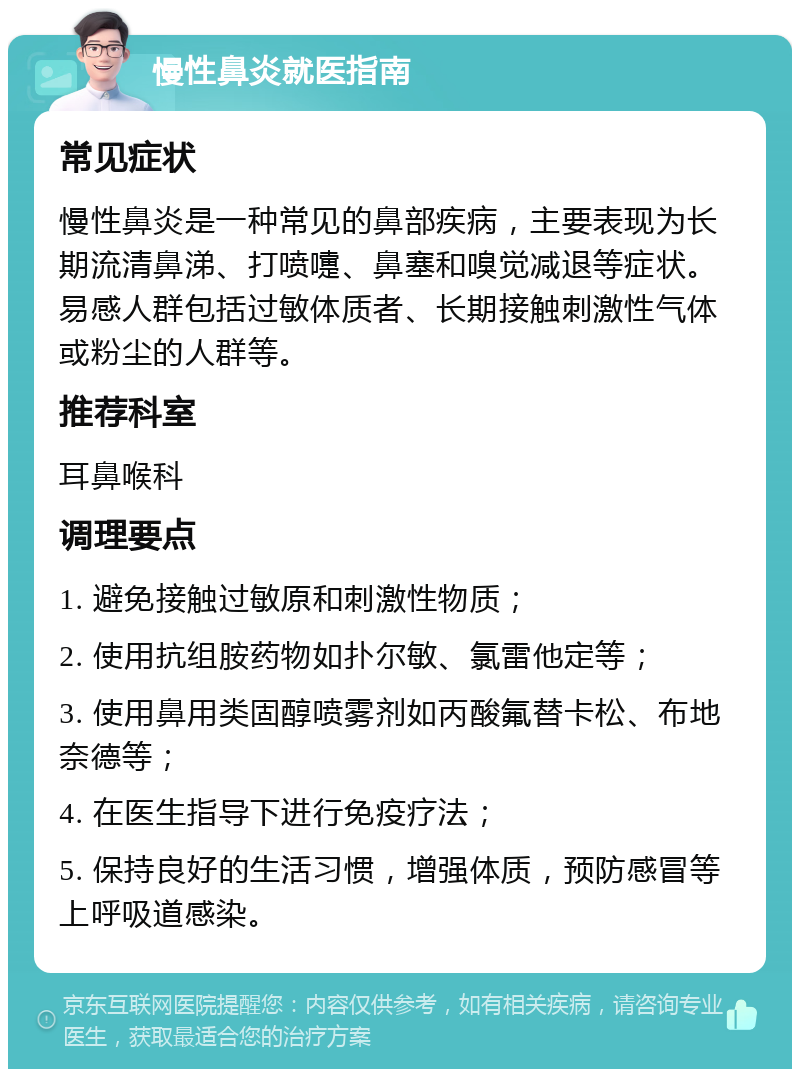 慢性鼻炎就医指南 常见症状 慢性鼻炎是一种常见的鼻部疾病，主要表现为长期流清鼻涕、打喷嚏、鼻塞和嗅觉减退等症状。易感人群包括过敏体质者、长期接触刺激性气体或粉尘的人群等。 推荐科室 耳鼻喉科 调理要点 1. 避免接触过敏原和刺激性物质； 2. 使用抗组胺药物如扑尔敏、氯雷他定等； 3. 使用鼻用类固醇喷雾剂如丙酸氟替卡松、布地奈德等； 4. 在医生指导下进行免疫疗法； 5. 保持良好的生活习惯，增强体质，预防感冒等上呼吸道感染。