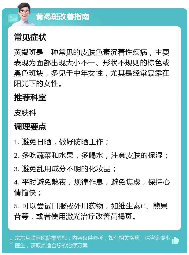 黄褐斑改善指南 常见症状 黄褐斑是一种常见的皮肤色素沉着性疾病，主要表现为面部出现大小不一、形状不规则的棕色或黑色斑块，多见于中年女性，尤其是经常暴露在阳光下的女性。 推荐科室 皮肤科 调理要点 1. 避免日晒，做好防晒工作； 2. 多吃蔬菜和水果，多喝水，注意皮肤的保湿； 3. 避免乱用成分不明的化妆品； 4. 平时避免熬夜，规律作息，避免焦虑，保持心情愉快； 5. 可以尝试口服或外用药物，如维生素C、熊果苷等，或者使用激光治疗改善黄褐斑。