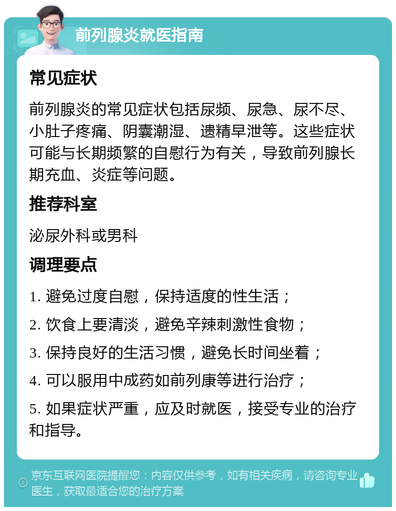 前列腺炎就医指南 常见症状 前列腺炎的常见症状包括尿频、尿急、尿不尽、小肚子疼痛、阴囊潮湿、遗精早泄等。这些症状可能与长期频繁的自慰行为有关，导致前列腺长期充血、炎症等问题。 推荐科室 泌尿外科或男科 调理要点 1. 避免过度自慰，保持适度的性生活； 2. 饮食上要清淡，避免辛辣刺激性食物； 3. 保持良好的生活习惯，避免长时间坐着； 4. 可以服用中成药如前列康等进行治疗； 5. 如果症状严重，应及时就医，接受专业的治疗和指导。