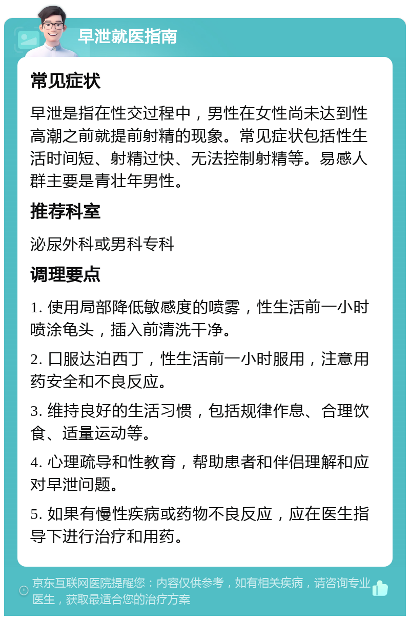 早泄就医指南 常见症状 早泄是指在性交过程中，男性在女性尚未达到性高潮之前就提前射精的现象。常见症状包括性生活时间短、射精过快、无法控制射精等。易感人群主要是青壮年男性。 推荐科室 泌尿外科或男科专科 调理要点 1. 使用局部降低敏感度的喷雾，性生活前一小时喷涂龟头，插入前清洗干净。 2. 口服达泊西丁，性生活前一小时服用，注意用药安全和不良反应。 3. 维持良好的生活习惯，包括规律作息、合理饮食、适量运动等。 4. 心理疏导和性教育，帮助患者和伴侣理解和应对早泄问题。 5. 如果有慢性疾病或药物不良反应，应在医生指导下进行治疗和用药。