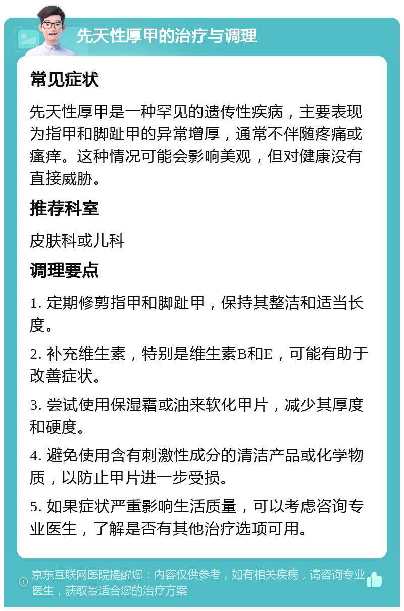 先天性厚甲的治疗与调理 常见症状 先天性厚甲是一种罕见的遗传性疾病，主要表现为指甲和脚趾甲的异常增厚，通常不伴随疼痛或瘙痒。这种情况可能会影响美观，但对健康没有直接威胁。 推荐科室 皮肤科或儿科 调理要点 1. 定期修剪指甲和脚趾甲，保持其整洁和适当长度。 2. 补充维生素，特别是维生素B和E，可能有助于改善症状。 3. 尝试使用保湿霜或油来软化甲片，减少其厚度和硬度。 4. 避免使用含有刺激性成分的清洁产品或化学物质，以防止甲片进一步受损。 5. 如果症状严重影响生活质量，可以考虑咨询专业医生，了解是否有其他治疗选项可用。