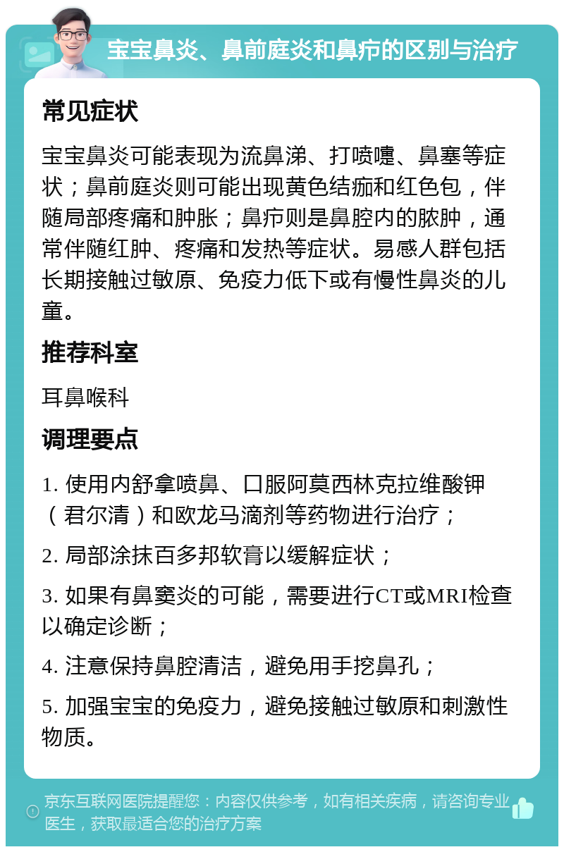 宝宝鼻炎、鼻前庭炎和鼻疖的区别与治疗 常见症状 宝宝鼻炎可能表现为流鼻涕、打喷嚏、鼻塞等症状；鼻前庭炎则可能出现黄色结痂和红色包，伴随局部疼痛和肿胀；鼻疖则是鼻腔内的脓肿，通常伴随红肿、疼痛和发热等症状。易感人群包括长期接触过敏原、免疫力低下或有慢性鼻炎的儿童。 推荐科室 耳鼻喉科 调理要点 1. 使用内舒拿喷鼻、口服阿莫西林克拉维酸钾（君尔清）和欧龙马滴剂等药物进行治疗； 2. 局部涂抹百多邦软膏以缓解症状； 3. 如果有鼻窦炎的可能，需要进行CT或MRI检查以确定诊断； 4. 注意保持鼻腔清洁，避免用手挖鼻孔； 5. 加强宝宝的免疫力，避免接触过敏原和刺激性物质。