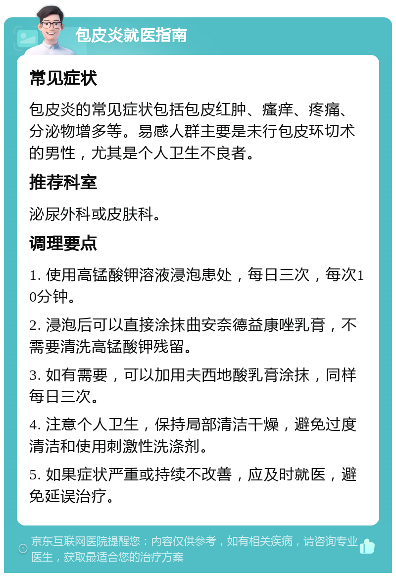 包皮炎就医指南 常见症状 包皮炎的常见症状包括包皮红肿、瘙痒、疼痛、分泌物增多等。易感人群主要是未行包皮环切术的男性，尤其是个人卫生不良者。 推荐科室 泌尿外科或皮肤科。 调理要点 1. 使用高锰酸钾溶液浸泡患处，每日三次，每次10分钟。 2. 浸泡后可以直接涂抹曲安奈德益康唑乳膏，不需要清洗高锰酸钾残留。 3. 如有需要，可以加用夫西地酸乳膏涂抹，同样每日三次。 4. 注意个人卫生，保持局部清洁干燥，避免过度清洁和使用刺激性洗涤剂。 5. 如果症状严重或持续不改善，应及时就医，避免延误治疗。