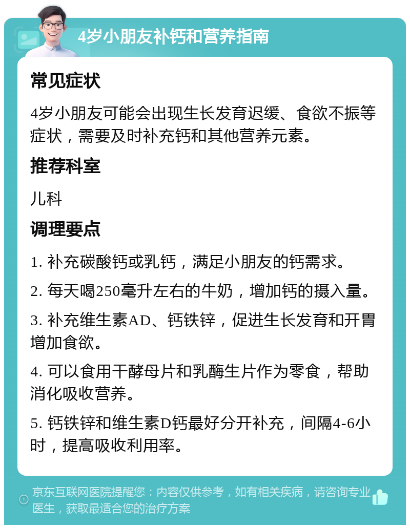 4岁小朋友补钙和营养指南 常见症状 4岁小朋友可能会出现生长发育迟缓、食欲不振等症状，需要及时补充钙和其他营养元素。 推荐科室 儿科 调理要点 1. 补充碳酸钙或乳钙，满足小朋友的钙需求。 2. 每天喝250毫升左右的牛奶，增加钙的摄入量。 3. 补充维生素AD、钙铁锌，促进生长发育和开胃增加食欲。 4. 可以食用干酵母片和乳酶生片作为零食，帮助消化吸收营养。 5. 钙铁锌和维生素D钙最好分开补充，间隔4-6小时，提高吸收利用率。