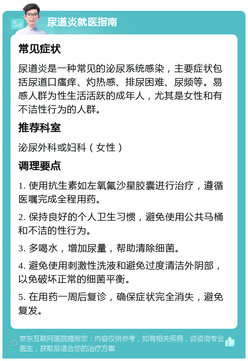 尿道炎就医指南 常见症状 尿道炎是一种常见的泌尿系统感染，主要症状包括尿道口瘙痒、灼热感、排尿困难、尿频等。易感人群为性生活活跃的成年人，尤其是女性和有不洁性行为的人群。 推荐科室 泌尿外科或妇科（女性） 调理要点 1. 使用抗生素如左氧氟沙星胶囊进行治疗，遵循医嘱完成全程用药。 2. 保持良好的个人卫生习惯，避免使用公共马桶和不洁的性行为。 3. 多喝水，增加尿量，帮助清除细菌。 4. 避免使用刺激性洗液和避免过度清洁外阴部，以免破坏正常的细菌平衡。 5. 在用药一周后复诊，确保症状完全消失，避免复发。