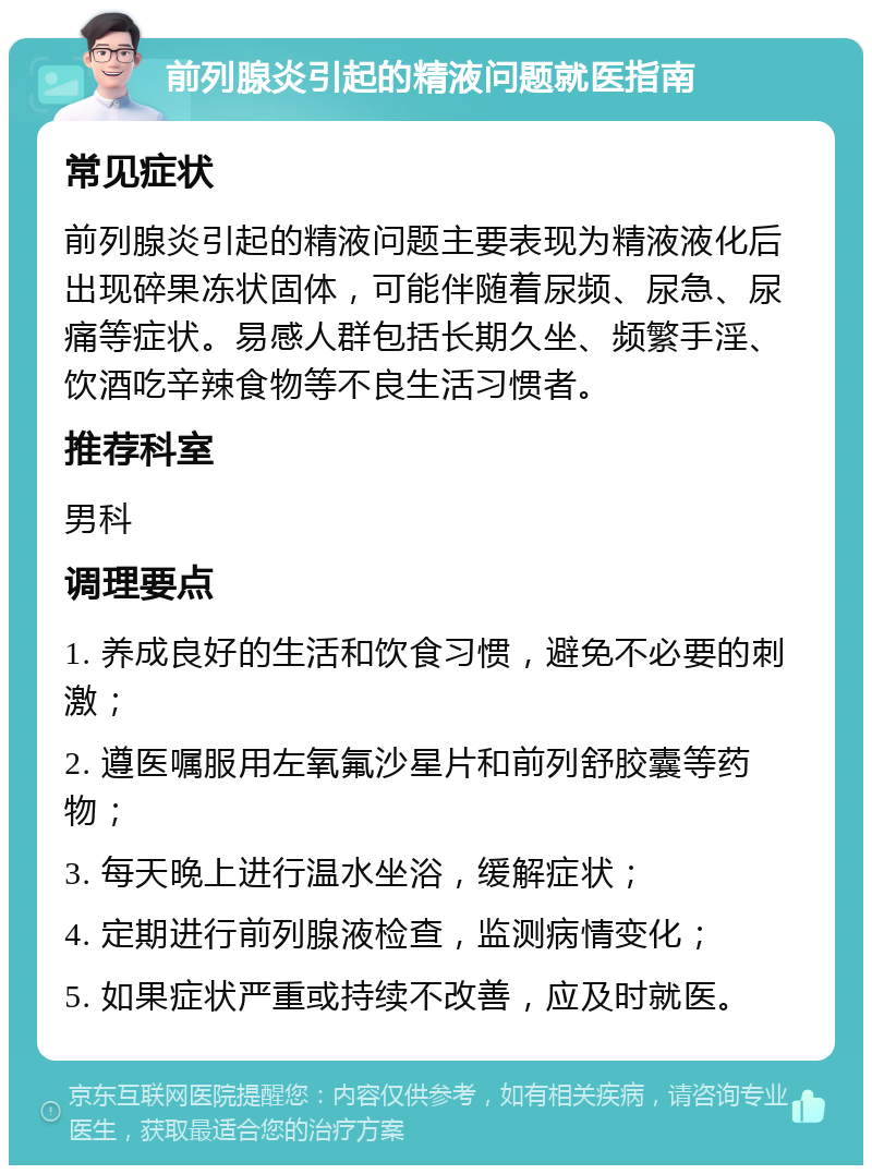 前列腺炎引起的精液问题就医指南 常见症状 前列腺炎引起的精液问题主要表现为精液液化后出现碎果冻状固体，可能伴随着尿频、尿急、尿痛等症状。易感人群包括长期久坐、频繁手淫、饮酒吃辛辣食物等不良生活习惯者。 推荐科室 男科 调理要点 1. 养成良好的生活和饮食习惯，避免不必要的刺激； 2. 遵医嘱服用左氧氟沙星片和前列舒胶囊等药物； 3. 每天晚上进行温水坐浴，缓解症状； 4. 定期进行前列腺液检查，监测病情变化； 5. 如果症状严重或持续不改善，应及时就医。