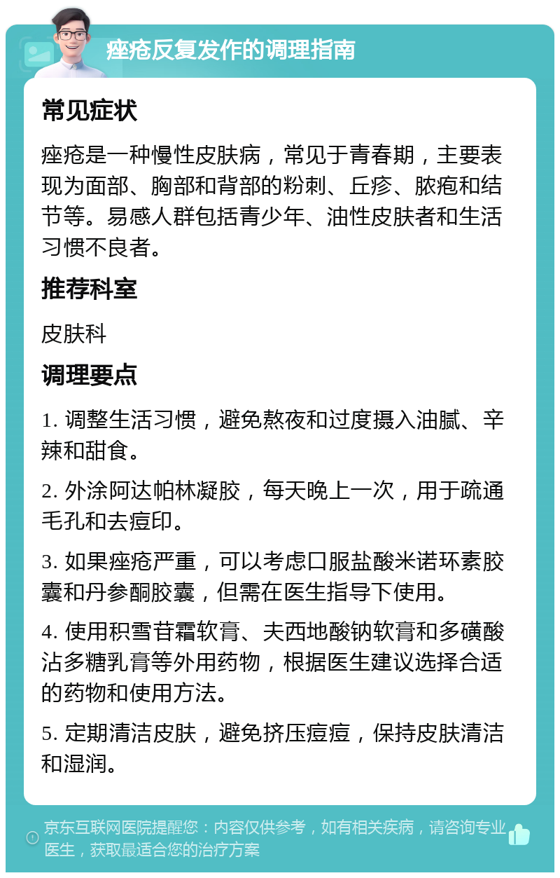 痤疮反复发作的调理指南 常见症状 痤疮是一种慢性皮肤病，常见于青春期，主要表现为面部、胸部和背部的粉刺、丘疹、脓疱和结节等。易感人群包括青少年、油性皮肤者和生活习惯不良者。 推荐科室 皮肤科 调理要点 1. 调整生活习惯，避免熬夜和过度摄入油腻、辛辣和甜食。 2. 外涂阿达帕林凝胶，每天晚上一次，用于疏通毛孔和去痘印。 3. 如果痤疮严重，可以考虑口服盐酸米诺环素胶囊和丹参酮胶囊，但需在医生指导下使用。 4. 使用积雪苷霜软膏、夫西地酸钠软膏和多磺酸沾多糖乳膏等外用药物，根据医生建议选择合适的药物和使用方法。 5. 定期清洁皮肤，避免挤压痘痘，保持皮肤清洁和湿润。