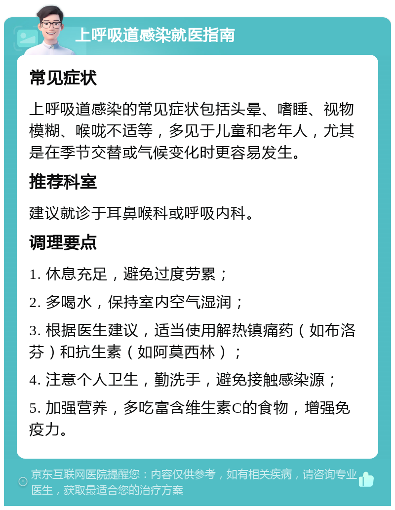 上呼吸道感染就医指南 常见症状 上呼吸道感染的常见症状包括头晕、嗜睡、视物模糊、喉咙不适等，多见于儿童和老年人，尤其是在季节交替或气候变化时更容易发生。 推荐科室 建议就诊于耳鼻喉科或呼吸内科。 调理要点 1. 休息充足，避免过度劳累； 2. 多喝水，保持室内空气湿润； 3. 根据医生建议，适当使用解热镇痛药（如布洛芬）和抗生素（如阿莫西林）； 4. 注意个人卫生，勤洗手，避免接触感染源； 5. 加强营养，多吃富含维生素C的食物，增强免疫力。