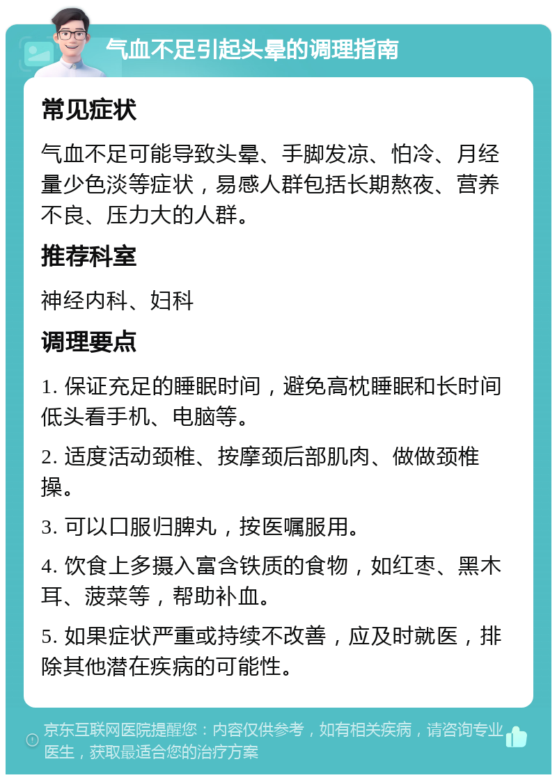 气血不足引起头晕的调理指南 常见症状 气血不足可能导致头晕、手脚发凉、怕冷、月经量少色淡等症状，易感人群包括长期熬夜、营养不良、压力大的人群。 推荐科室 神经内科、妇科 调理要点 1. 保证充足的睡眠时间，避免高枕睡眠和长时间低头看手机、电脑等。 2. 适度活动颈椎、按摩颈后部肌肉、做做颈椎操。 3. 可以口服归脾丸，按医嘱服用。 4. 饮食上多摄入富含铁质的食物，如红枣、黑木耳、菠菜等，帮助补血。 5. 如果症状严重或持续不改善，应及时就医，排除其他潜在疾病的可能性。