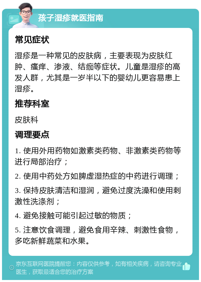 孩子湿疹就医指南 常见症状 湿疹是一种常见的皮肤病，主要表现为皮肤红肿、瘙痒、渗液、结痂等症状。儿童是湿疹的高发人群，尤其是一岁半以下的婴幼儿更容易患上湿疹。 推荐科室 皮肤科 调理要点 1. 使用外用药物如激素类药物、非激素类药物等进行局部治疗； 2. 使用中药处方如脾虚湿热症的中药进行调理； 3. 保持皮肤清洁和湿润，避免过度洗澡和使用刺激性洗涤剂； 4. 避免接触可能引起过敏的物质； 5. 注意饮食调理，避免食用辛辣、刺激性食物，多吃新鲜蔬菜和水果。