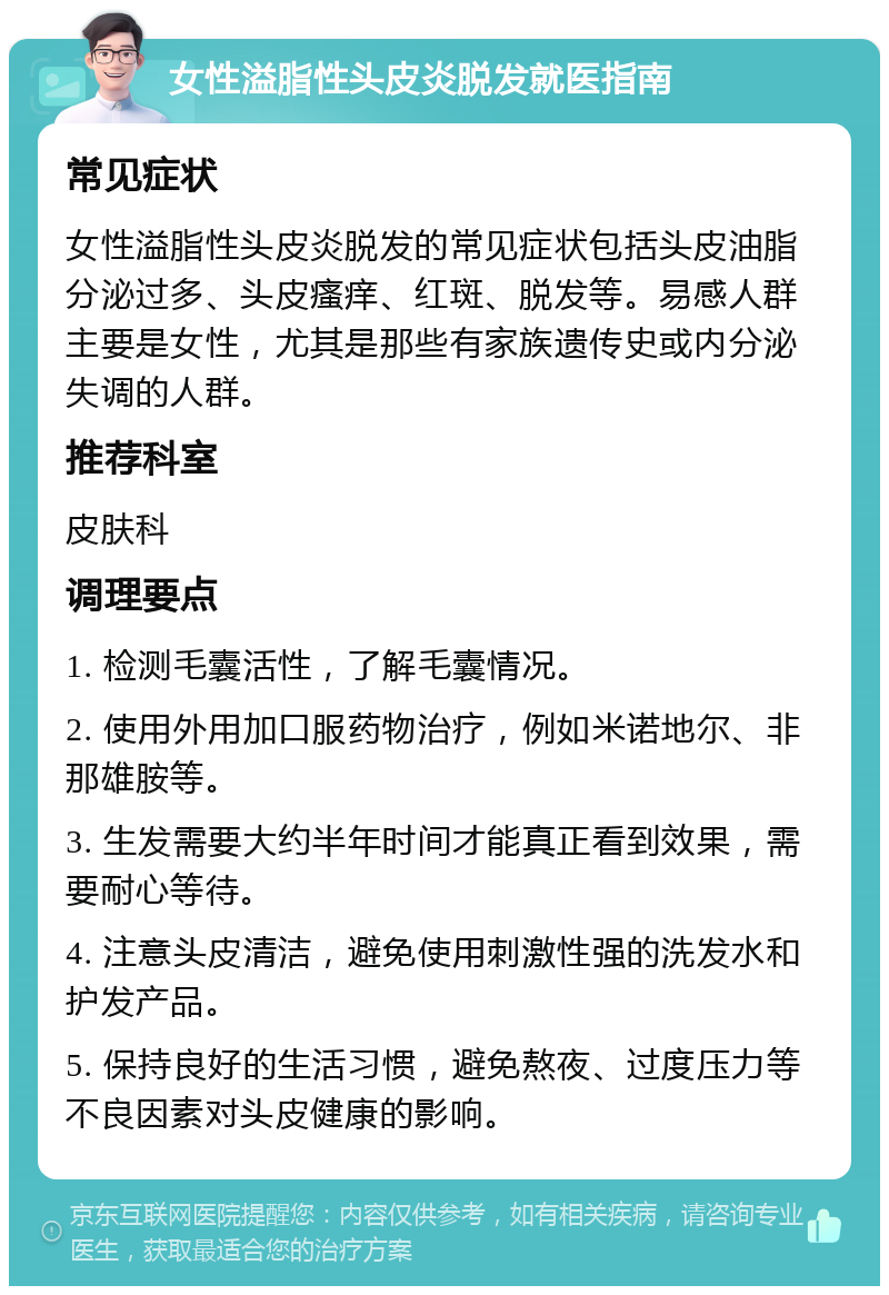 女性溢脂性头皮炎脱发就医指南 常见症状 女性溢脂性头皮炎脱发的常见症状包括头皮油脂分泌过多、头皮瘙痒、红斑、脱发等。易感人群主要是女性，尤其是那些有家族遗传史或内分泌失调的人群。 推荐科室 皮肤科 调理要点 1. 检测毛囊活性，了解毛囊情况。 2. 使用外用加口服药物治疗，例如米诺地尔、非那雄胺等。 3. 生发需要大约半年时间才能真正看到效果，需要耐心等待。 4. 注意头皮清洁，避免使用刺激性强的洗发水和护发产品。 5. 保持良好的生活习惯，避免熬夜、过度压力等不良因素对头皮健康的影响。